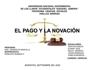 EL PAGO Y LA NOVACIÓN
BACHILLERES:
CINTHYA GARCÍA
ELIMAR RUIZ
NELKY MORENO
JAVIER MÁRQUEZ
YANELIN BERRIOS
BARINITAS, SEPTIEMBRE DEL 2020.
CARRERA: DERECHO
PROFESOR :
MSC. GIONDELYS MONTILLA
SUPPROYECTO:
DERECHO ROMANO II
UNIVERSIDAD NACIONAL EXPERIMENTAL
DE LOS LLANOS OCCIDENTALES “EZEQUIEL ZAMORA”
PROGRAMA CIENCIAS SOCIALES
UNELLEZ -BARINAS
 