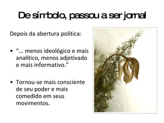 De símbolo, passou a ser jornal Depois da abertura política: “ ... menos ideológico e mais analítico, menos adjetivado e mais informativo.” Tornou-se mais consciente de seu poder e mais comedido em seus movimentos. 