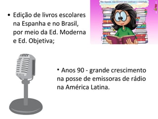 Edição de livros escolares na Espanha e no Brasil, por meio da Ed. Moderna e Ed. Objetiva; Anos 90 - grande crescimento na posse de emissoras de rádio na América Latina. 