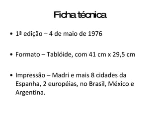 Ficha técnica 1ª edição – 4 de maio de 1976 Formato – Tablóide, com 41 cm x 29,5 cm Impressão – Madri e mais 8 cidades da Espanha, 2 européias, no Brasil, México e Argentina. 