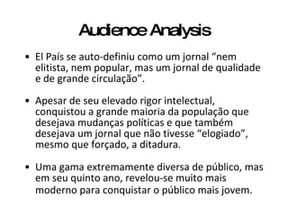 Audience Analysis El País se auto-definiu como um jornal “nem elitista, nem popular, mas um jornal de qualidade e de grande circulação”.   Apesar de seu elevado rigor intelectual, conquistou a grande maioria da população que desejava mudanças políticas e que também desejava um jornal que não tivesse “elogiado”, mesmo que forçado, a ditadura.  Uma gama extremamente diversa de público, mas em seu quinto ano, revelou-se muito mais moderno para conquistar o público mais jovem.   