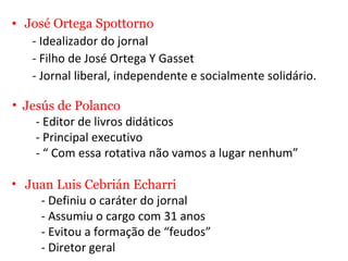 José Ortega Spottorno - Idealizador do jornal  - Filho de José Ortega Y Gasset  - Jornal liberal, independente e socialmente solidário. Jesús de Polanco - Editor de livros didáticos  - Principal executivo - “ Com essa rotativa não vamos a lugar nenhum” Juan Luis Cebrián Echarri  - Definiu o caráter do jornal  - Assumiu o cargo com 31 anos - Evitou a formação de “feudos” - Diretor geral  