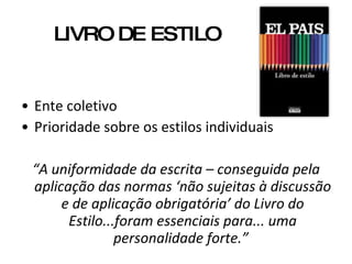 LIVRO DE ESTILO Ente coletivo Prioridade sobre os estilos individuais  “ A uniformidade da escrita – conseguida pela aplicação das normas ‘não sujeitas à discussão e de aplicação obrigatória’ do Livro do Estilo...foram essenciais para... uma personalidade forte.”  