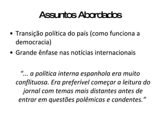 Assuntos Abordados Transição política do país (como funciona a democracia) Grande ênfase nas notícias internacionais “ ... a política interna espanhola era muito conflituosa. Era preferível começar a leitura do jornal com temas mais distantes antes de entrar em questões polêmicas e candentes.”   