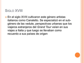 SIGLO XVIII
   En el siglo XVIII cultivaron este género artistas
    italianos como Canaletto. Se especializó en el sub-
    género de las vedute, perspectivas urbanas que los
    viajeros extranjeros del Grand Tour veían en sus
    viajes a Italia y que luego se llevaban como
    recuerdo a sus países de origen
 