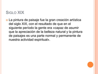SIGLO XIX
   La pintura de paisaje fue la gran creación artística
    del siglo XIX, con el resultado de que en el
    siguiente período la gente era «capaz de asumir
    que la apreciación de la belleza natural y la pintura
    de paisajes es una parte normal y permanente de
    nuestra actividad espiritual».
 