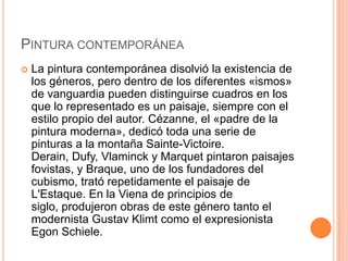 PINTURA CONTEMPORÁNEA
   La pintura contemporánea disolvió la existencia de
    los géneros, pero dentro de los diferentes «ismos»
    de vanguardia pueden distinguirse cuadros en los
    que lo representado es un paisaje, siempre con el
    estilo propio del autor. Cézanne, el «padre de la
    pintura moderna», dedicó toda una serie de
    pinturas a la montaña Sainte-Victoire.
    Derain, Dufy, Vlaminck y Marquet pintaron paisajes
    fovistas, y Braque, uno de los fundadores del
    cubismo, trató repetidamente el paisaje de
    L'Estaque. En la Viena de principios de
    siglo, produjeron obras de este género tanto el
    modernista Gustav Klimt como el expresionista
    Egon Schiele.
 