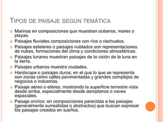 TIPOS DE PAISAJE SEGÚN TEMÁTICA
   Marinas en composiciones que muestran océanos, mares o
    playas.
   Paisajes fluviales composiciones con ríos o riachuelos.
   Paisajes estelares o paisajes nublados son representaciones
    de nubes, formaciones del clima y condiciones atmosféricas.
   Paisajes lunares muestran paisajes de la visión de la luna en
    la tierra.
   Paisajes urbanos muestra ciudades.
   Hardscape o paisajes duros, en el que lo que se representa
    son zonas como calles pavimentadas y grandes complejos de
    negocios o industrias.
   Paisaje aéreo o etéreo, mostrando la superficie terrestre vista
    desde arriba, especialmente desde aeroplanos o naves
    espaciales.
   Paisaje onírico: en composiciones parecidas a los paisajes
    (generalmente surrealistas o abstractos) que buscan expresar
    los paisajes creados en sueños.
 