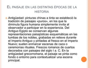 EL PAISAJE EN LAS DISTINTAS ÉPOCAS DE LA
                        HISTORIA

   Antigüedad: pinturas chinas a tinta se estableció la
    tradición de paisajes «puros», en los que la
    diminuta figura humana simplemente invita al
    observador a participar en la experiencia. Del
    Antiguo Egipto se conservan algunas
    representaciones paisajísticas esquemáticas en las
    tumbas de los nobles, grabadas en relieve durante
    el Imperio Antiguo y pintadas al fresco en el Imperio
    Nuevo; suelen enmarcar escenas de caza o
    ceremonias rituales. Frescos romanos de cuartos
    decorados con paisajes del siglo I a. C. En la
    antigüedad grecorromana, el paisaje se pinta como
    fondo o entorno para contextualizar una escena
    principal.
 