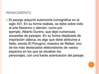 RENACIMIENTO

   El paisaje adquirió autonomía iconográfica en el
    siglo XVI. En su forma realista, se debe sobre todo
    al arte flamenco y alemán, como por
    ejemplo, Alberto Durero, que dejó numerosas
    acuarelas de paisajes. En su forma idealizada de
    inspiración clásica, es algo que debe atribuirse a
    Italia, siendo El Perugino, maestro de Rafael, uno
    de los más destacados elaboradores de vastos
    espacios en los que se situaban los
    personajes, con una fuerte acentuación del paisaje.
 