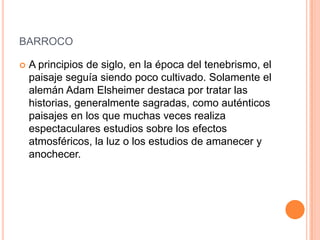 BARROCO

   A principios de siglo, en la época del tenebrismo, el
    paisaje seguía siendo poco cultivado. Solamente el
    alemán Adam Elsheimer destaca por tratar las
    historias, generalmente sagradas, como auténticos
    paisajes en los que muchas veces realiza
    espectaculares estudios sobre los efectos
    atmosféricos, la luz o los estudios de amanecer y
    anochecer.
 