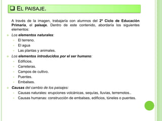  EL PAISAJE.
    A través de la imagen, trabajaría con alumnos del 2º Ciclo de Educación
    Primaria, el paisaje. Dentro de este contenido, abordaría los siguientes
    elementos:
   Los elementos naturales:
     • El terreno.
     • El agua
     • Las plantas y animales.
   Los elementos introducidos por el ser humano:
     • Edificios.
     • Carreteras.
     • Campos de cultivo.
     • Puentes.
     • Embalses.
   Causas del cambio de los paisajes:
     • Causas naturales: erupciones volcánicas, sequías, lluvias, terremotos..
     • Causas humanas: construcción de embalses, edificios, túneles o puentes.
 