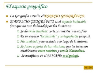 El espacio geográfico La Geografía estudia el  ESPACIO GEOGRÁFICO . El ESPACIO GEOGRÁFICO es el  espacio   habitable  (aunque no esté habitado) por los humanos: Se da  en la Biosfera : corteza terrestre y atmósfera. Es un espacio “ localizable” y cartografiable  (mapas). Ha cambiado  y aumentado a lo largo de la historia. Se forma a partir de las relaciones  que los humanos establecemos  entre nosotros  y  con la Naturaleza . Se manifiesta en el PAISAJE:  es el paisaje . 