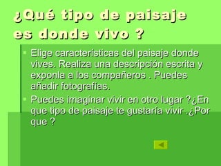 ¿Qué tipo de paisaje es donde vivo ? Elige características del paisaje donde vives. Realiza una descripción escrita y exponla a los compañeros . Puedes añadir fotografías. Puedes imaginar vivir en otro lugar ?¿En que tipo de paisaje te gustaría vivir .¿Por que ?