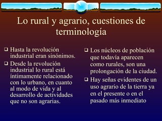 Lo rural y agrario, cuestiones de terminología Hasta la revolución industrial eran sinónimos. Desde la revolución industrial lo rural está íntimamente relacionado con lo urbano, en cuanto al modo de vida y al desarrollo de actividades  que no son agrarias. Los núcleos de población que todavía aparecen como rurales, son una prolongación de la ciudad. Hay señas evidentes de un uso agrario de la tierra ya en el presente o en el pasado más inmediato  