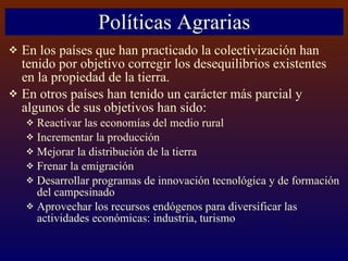 Políticas Agrarias En los países que han practicado la colectivización han tenido por objetivo corregir los desequilibrios existentes en la propiedad de la tierra. En otros países han tenido un carácter más parcial y algunos de sus objetivos han sido: Reactivar las economías del medio rural Incrementar la producción Mejorar la distribución de la tierra Frenar la emigración Desarrollar programas de innovación tecnológica y de formación del campesinado Aprovechar los recursos endógenos para diversificar las actividades económicas: industria, turismo 