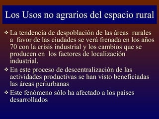 Los Usos no agrarios del espacio rural La tendencia de despoblación de las áreas  rurales a  favor de las ciudades se verá frenada en los años 70 con la crisis industrial y los cambios que se producen en  los factores de localización industrial. En este proceso de descentralización de las actividades productivas se han visto beneficiadas las áreas periurbanas Este fenómeno sólo ha afectado a los países desarrollados 