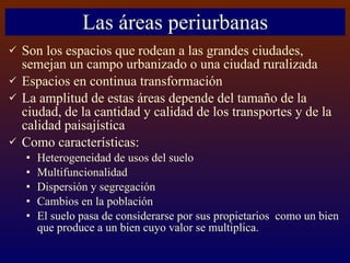 Las áreas periurbanas Son los espacios que rodean a las grandes ciudades, semejan un campo urbanizado o una ciudad ruralizada Espacios en continua transformación La amplitud de estas áreas depende del tamaño de la ciudad, de la cantidad y calidad de los transportes y de la calidad paisajística Como características: Heterogeneidad de usos del suelo Multifuncionalidad Dispersión y segregación Cambios en la población El suelo pasa de considerarse por sus propietarios  como un bien que produce a un bien cuyo valor se multiplica. 