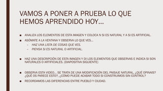 VAMOS A PONER A PRUEBA LO QUE
HEMOS APRENDIDO HOY…
■ ANALIZA LOS ELEMENTOS DE ESTA IMAGEN Y COLOCA N SI ES NATURAL Y A SI ES ARTIFICIAL.
■ ASÓMATE A LA VENTANA Y OBSERVA LO QUE VES…
– HAZ UNA LISTA DE COSAS QUE VES.
– PIENSA SI ES NATURAL O ARTIFICIAL.
■ HAZ UNA DESCRIPCIÓN DE ESTA IMAGEN Y DI LOS ELEMENTOS QUE OBSERVAS E INDICA SI SON
NATURALES O ARTIFICIALES. (DIAPOSITIVA SIGUIENTE)
■ OBSERVA ESTA VIDEO… SE TRATA DE UNA MODIFICACIÓN DEL PAISAJE NATURAL, ¿QUÉ OPINAIS?
¿QUÉ OS PARECE ESTO?, ¿CÓMO PUEDE ACABAR TODO SI CONSTRUIMOS SIN CONTROL?
■ RECORDAMOS LAS DIFERENCIAS ENTRE PUEBLO Y CIUDAD.
 
