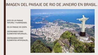 IMAGEN DEL PAISAJE DE RIO DE JANEIRO EN BRASIL.
ESTE ES UN PAISAJE
NATURAL Y HUMANIZADO.
ES UN PAISAJE DE COSTA.
DESTACAMOS COMO
ELEMENTOS NATURALES…
DESTACAMOS COMO
ELEMENTOS ARTIFICIALES…
 