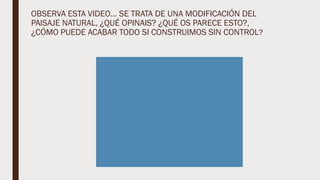 OBSERVA ESTA VIDEO… SE TRATA DE UNA MODIFICACIÓN DEL
PAISAJE NATURAL, ¿QUÉ OPINAIS? ¿QUÉ OS PARECE ESTO?,
¿CÓMO PUEDE ACABAR TODO SI CONSTRUIMOS SIN CONTROL?
 