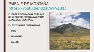 PAISAJE DE MONTAÑA
https://youtu.be/QZsLWPVgB1c
EL PAISAJE DE MONTAÑA ES EL QUE
SE VE CUANDO SUBES A LAS ZONAS
ALTAS, A LAS MONTAÑAS.
EN ESTE PAISAJE OBSERVAMOS:
• RIOS
• MONTAÑAS
• VALLES
 