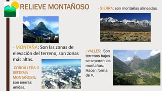RELIEVE MONTAÑOSO
- MONTAÑA: Son las zonas de
elevación del terreno, son zonas
más altas.
- SIERRA: son montañas alineadas.
-CORDILLERA O
SISTEMA
MONTAÑOSO:
son sierras
unidas.
- VALLES: Son
terrenos bajos
se separan las
montañas.
Hacen forma
de V.
 