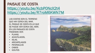 PAISAJE DE COSTA
https://youtu.be/KcbP0NcX2t4
https://youtu.be/R7roM6KWN7M
LAS COSTAS SON EL TERRENO
QUE HAY CERCA DEL MAR.
EL PAISAJE DE COSTA ES LO QUE
SE PUEDE VER CERCA DEL MAR.
EN LOS PAISAJES DE COSTA
PODEMOS VER:
• PLAYAS.
• ACANTILADOS.
• ISLAS.
• ARCHIPELAGOS
• PENÍNSULAS
• CABOS
• GOLFOS
 