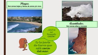 Es la parte
de tierra que
está cerca
del mar.
Playas.
Son zonas bajas y llanas de arena y/o roca.
Acantilados.
Son zonas altas y rocosas
¿Qué es
eso
llamado
COSTA?
 