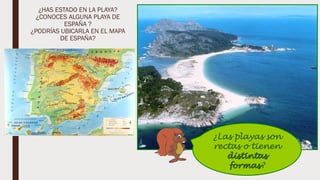 ¿HAS ESTADO EN LA PLAYA?
¿CONOCES ALGUNA PLAYA DE
ESPAÑA ?
¿PODRÍAS UBICARLA EN EL MAPA
DE ESPAÑA?
¿Las playas son
rectas o tienen
distintas
formas?
 