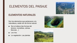 ELEMENTOS DEL PAISAJE
ELEMENTOS NATURALES
Son los elementos que pertenecen a la
naturaleza y están ahí de forma natural.
■ Son el relieve (las formas del
terreno: montañas, colinas,
llanuras…)
■ Los ríos.
■ La vegetación. Las plantas
 
