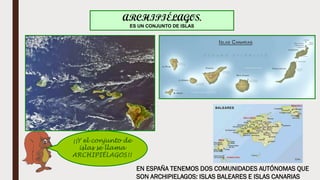 ¡¡Y el conjunto de
islas se llama
ARCHIPIÉLAGOS!!
ARCHIPIÉLAGOS.
ES UN CONJUNTO DE ISLAS
EN ESPAÑA TENEMOS DOS COMUNIDADES AUTÓNOMAS QUE
SON ARCHIPIELAGOS: ISLAS BALEARES E ISLAS CANARIAS
 