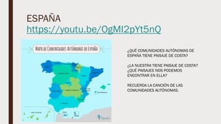 ESPAÑA
https://youtu.be/OgMI2pYt5nQ
¿QUÉ COMUNIDADES AUTÓNOMAS DE
ESPAÑA TIENE PAISAJE DE COSTA?
¿LA NUESTRA TIENE PAISAJE DE COSTA?
¿QUÉ PAISAJES NOS PODEMOS
ENCONTRAR EN ELLA?
RECUERDA LA CANCIÓN DE LAS
COMUNIDADES AUTÓNOMAS.
 