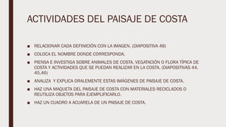 ACTIVIDADES DEL PAISAJE DE COSTA
■ RELACIONAR CADA DEFINICIÓN CON LA IMAGEN. (DIAPOSITIVA 48)
■ COLOCA EL NOMBRE DONDE CORRESPONDA.
■ PIENSA E INVESTIGA SOBRE ANIMALES DE COSTA, VEGATACIÓN O FLORA TÍPICA DE
COSTA Y ACTIVIDADES QUE SE PUEDAN REALIZAR EN LA COSTA. (DIAPOSITIVAS 44,
45,46)
■ ANALIZA Y EXPLICA ORALEMENTE ESTAS IMÁGENES DE PAISAJE DE COSTA.
■ HAZ UNA MAQUETA DEL PAISAJE DE COSTA CON MATERIALES RECICLADOS O
REUTILIZA OBJETOS PARA EJEMPLIFICARLO.
■ HAZ UN CUADRO A ACUARELA DE UN PAISAJE DE COSTA.
 
