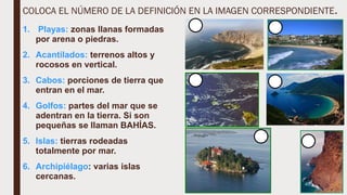 COLOCA EL NÚMERO DE LA DEFINICIÓN EN LA IMAGEN CORRESPONDIENTE.
1. Playas: zonas llanas formadas
por arena o piedras.
2. Acantilados: terrenos altos y
rocosos en vertical.
3. Cabos: porciones de tierra que
entran en el mar.
4. Golfos: partes del mar que se
adentran en la tierra. Si son
pequeñas se llaman BAHÍAS.
5. Islas: tierras rodeadas
totalmente por mar.
6. Archipiélago: varias islas
cercanas.
 