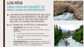 LOS RÍOS
https://youtu.be/5UjuCMxT_NY
https://youtu.be/Odm6kXssyV0
■ LOS RÍOS SON CORRIENTES DE AGUA QUE
NACEN EN LAS MONTAÑAS Y BAJAS POR
LOS VALLES. EL RÍO GÁLLEGO NACE EN
SALLENT, UN PUEBLO DE MONTAÑA.
■ EL CURSO DE UN RÍO ES EL SIGUIENTE:
– NACIMIENTO: Nacen en las montañas.
– CURSO: el espacio que transcurre o recorre por la
superficie.
■ Es curso alto (cuando va por las montañas).
■ Curso medio (cuando atraviesa la llanura, pueblos o
ciudades).
■ Curso bajo (cerca de la desembocadura)
– DESEMBOCADURA: Es donde acaba o muere un río,
puede acabar en otro río más grande, por ejemplo el
Gállego. O en el mar, por ejemplo el Ebro.
 