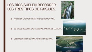 LOS RÍOS SUELEN RECORRER
LOS TRES TIPOS DE PAISAJES.
■ NACEN EN LAS MONTAÑAS. PAISAJE DE MONTAÑA.
■ SU CAUCE RECORRE LAS LLANURAS. PAISAJE DE LLANURA.
■ DESEMBOCAN EN EL MAR. ACABAN EN EL MAR.
 