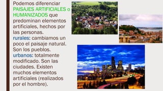 Podemos diferenciar
PAISAJES ARTIFICIALES o
HUMANIZADOS que
predominan elementos
artificiales, hechos por
las personas.
rurales: cambiamos un
poco el paisaje natural.
Son los pueblos.
urbanos: totalmente
modificado. Son las
ciudades. Existen
muchos elementos
artificiales (realizados
por el hombre).
 