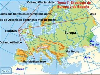 Océano Glaciar Ártico Tema 7: El paisaje de
                                            Europa y de España

todas sus tierras en el hemisferio norte.                          Asia

és de Oceanía es continente más pequeño.



    Límites                                     Europa

Océano Atlántico                                                 Mar
                                                                 Caspio

                                                Mar Negro

                                                            Asia
                   Mar Mediterráneo

             África
 