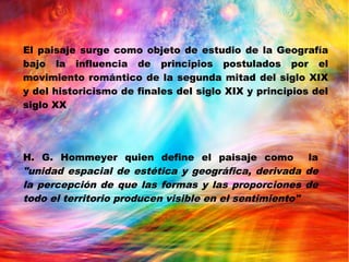 El paisaje surge como objeto de estudio de la Geografía
bajo la influencia de principios postulados por el
movimiento romántico de la segunda mitad del siglo XIX
y del historicismo de finales del siglo XIX y principios del
siglo XX
H. G. Hommeyer quien define el paisaje como la
"unidad espacial de estética y geográfica, derivada de
la percepción de que las formas y las proporciones de
todo el territorio producen visible en el sentimiento"
 