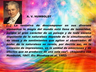 [...] La tentativa de descomponer en sus diversos
elementos la magia del mundo está llena de temeridad,
porque el gran carácter de un paisaje y de toda escena
imponente de la naturaleza depende de la simultaneidad
de ideas y de sentimientos que agitan al observador. El
poder de la naturaleza se revela, por decirlo así, en la
conexión de impresiones, en la unidad de emociones y de
efectos que se producen de una sola vez”. (Alejandro von
Humboldt, 1847. En: Mendoza et al, 1982)
A. V. HUMBOLDT
 