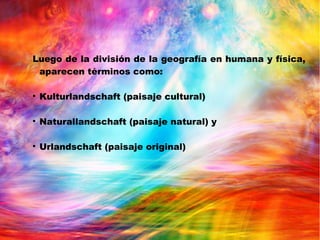 Luego de la división de la geografía en humana y física,
aparecen términos como:

Kulturlandschaft (paisaje cultural)

Naturallandschaft (paisaje natural) y

Urlandschaft (paisaje original)
 