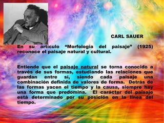CARL SAUER
En su artículo “Morfología del paisaje” (1925)
reconoce el paisaje natural y cultural.
Entiende que el paisaje natural se torna conocido a
través de sus formas, estudiando las relaciones que
guardan entre sí, siendo cada paisaje una
combinación definida de valores de forma. Detrás de
las formas yacen el tiempo y la causa, siempre hay
una forma que predomina. El carácter del paisaje
está determinado por su posición en la línea del
tiempo.
 