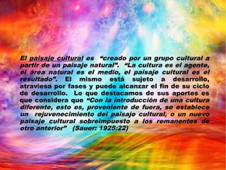 El paisaje cultural es “creado por un grupo cultural a
partir de un paisaje natural”. “La cultura es el agente,
el área natural es el medio, el paisaje cultural es el
resultado”. El mismo está sujeto a desarrollo,
atraviesa por fases y puede alcanzar el fin de su ciclo
de desarrollo. Lo que destacamos de sus aportes es
que considera que “Con la introducción de una cultura
diferente, esto es, proveniente de fuera, se establece
un rejuvenecimiento del paisaje cultural, o un nuevo
paisaje cultural sobreimpuesto a los remanentes de
otro anterior” (Sauer: 1925:22)
 
