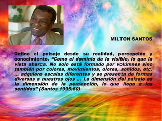 MILTON SANTOS
Define el paisaje desde su realidad, percepción y
conocimiento. “Como el dominio de lo visible, lo que la
vista abarca. No solo está formado por volúmnes sino
también por colores, movimientos, olores, sonidos, etc.
… adquiere escalas diferentes y se presenta de formas
diversas a nuestros ojos … La dimensión del paisaje es
la dimensión de la percepción, lo que llega a los
sentidos” (Santos 1995:60)
 