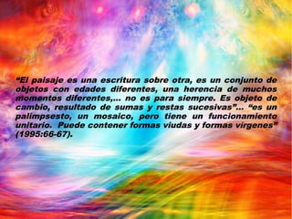 “El paisaje es una escritura sobre otra, es un conjunto de
objetos con edades diferentes, una herencia de muchos
momentos diferentes,... no es para siempre. Es objeto de
cambio, resultado de sumas y restas sucesivas”... “es un
palimpsesto, un mosaico, pero tiene un funcionamiento
unitario. Puede contener formas viudas y formas vírgenes”
(1995:66-67).
 