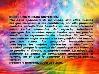 DESDE UNA MIRADA SISTÉMICA:
“No es la apariencia de las cosas, sino ellas mismas
las que interesan a los científicos, por ello proponen
modelos paisajísticos basados en las interrelaciones
entre varios elementos del espacio, intentando
conseguir los modelos operacionales que les puedan
servir en la experimentación científica. Sin embargo
buscando un mejor acceso a la complejidad del mundo
que nos rodea, los geógrafos inevitablemente
construyen los objetos abstractos e idealizan la
realidad, porque la esencia del mundo que nos rodea no
se percibe ni directa, ni empíricamente. La mirada del
geógrafo se centra en comprender directamente el
terreno, en el cual lo concreto se confunde con lo
visible”.
(Frolova y Bertrand, 2006: 258-259).
 