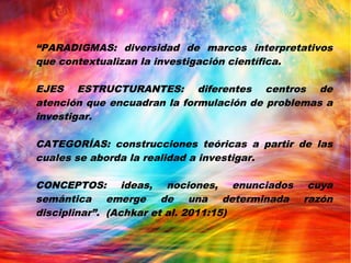 “PARADIGMAS: diversidad de marcos interpretativos
que contextualizan la investigación científica.
EJES ESTRUCTURANTES: diferentes centros de
atención que encuadran la formulación de problemas a
investigar.
CATEGORÍAS: construcciones teóricas a partir de las
cuales se aborda la realidad a investigar.
CONCEPTOS: ideas, nociones, enunciados cuya
semántica emerge de una determinada razón
disciplinar”. (Achkar et al. 2011:15)
 