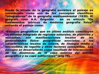 Desde la mirada de la geografía soviética el paisaje es
considerado como uno de los conceptos científicos
“integradores” de la geografía medioambiental (1930). El
geógrafo ruso A.A. Grigoriev en su artículo “Os
fundamentos teóricos da moderna geografía física”
entiende el paisaje como:
“Paisajes geográficos que en último análisis constituyen
un sistema integrado de regiones naturales, de planicies y
montañas, son manifestaciones locales de las
generalidades físico- geográficas asociadas a las
características locales de relieve, de litología medio y
microclima, de regolito y otros factores semejantes. Los
paisajes se desarrollarán como resultado de interacciones
de las dinámicas de la capa externa del estrato
geográfico y su capa subterránea” (pag 78).
 