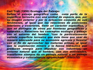 Carl Troll (1950) Ecología del Paisaje:
Define el paisaje geográfico como «una parte de la
superficie terrestre con una unidad de espacio que, por
su imagen exterior y por la actuación conjunta de sus
fenómenos, al igual que las relaciones de posiciones
interiores y exteriores, tiene un carácter específico, y
que se distingue de otros por fronteras geográficas y
naturales.». Relaciona los conceptos ecología y paisaje
con el entorno del hombre “con la particularmente
variada superficie terrestre que éste tiene que usar de
manera adecuada para su economía agrícola y forestal
con el fin de aprovechar las materias primas, al igual
que la explotación minera o la fuerza hidráulica que
producen energía para impulsar sus industrias; un
entorno natural que el hombre, con sus actividades,
transforma siempre de un paisaje natural a un paisaje
económica y culturalmente aprovechado” (2003:72).
 